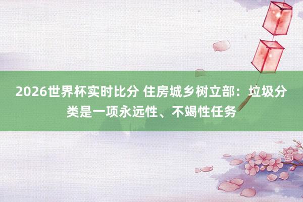 2026世界杯实时比分 住房城乡树立部：垃圾分类是一项永远性、不竭性任务