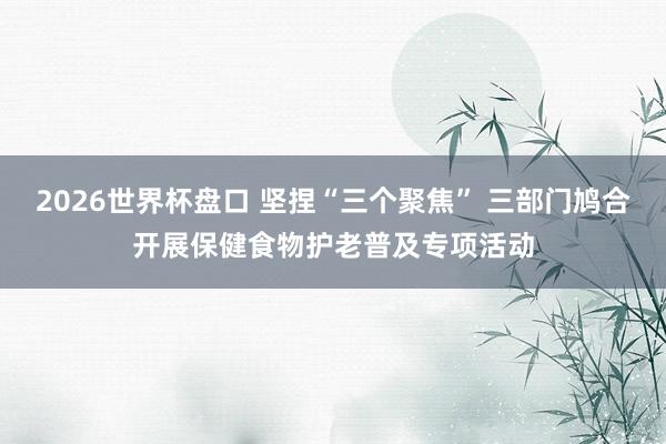 2026世界杯盘口 坚捏“三个聚焦” 三部门鸠合开展保健食物护老普及专项活动