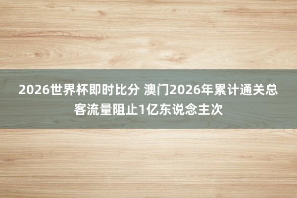 2026世界杯即时比分 澳门2026年累计通关总客流量阻止1亿东说念主次