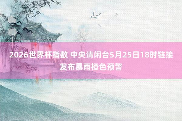 2026世界杯指数 中央清闲台5月25日18时链接发布暴雨橙色预警