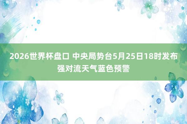 2026世界杯盘口 中央局势台5月25日18时发布强对流天气蓝色预警