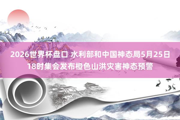 2026世界杯盘口 水利部和中国神态局5月25日18时集会发布橙色山洪灾害神态预警