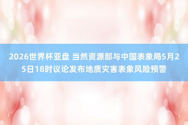 2026世界杯亚盘 当然资源部与中国表象局5月25日18时议论发布地质灾害表象风险预警