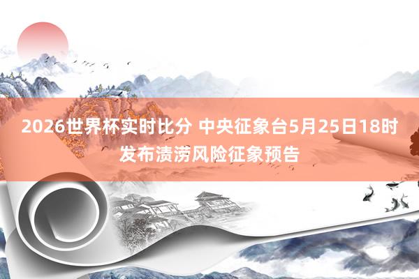 2026世界杯实时比分 中央征象台5月25日18时发布渍涝风险征象预告