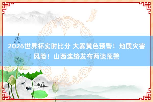 2026世界杯实时比分 大雾黄色预警！地质灾害风险！山西连络发布两谈预警
