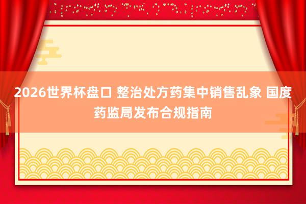 2026世界杯盘口 整治处方药集中销售乱象 国度药监局发布合规指南