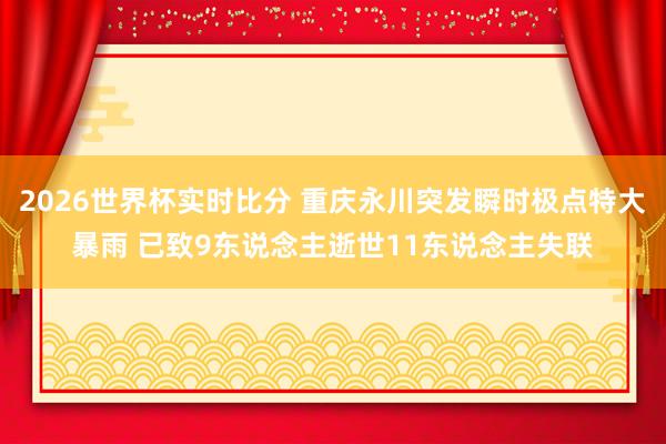 2026世界杯实时比分 重庆永川突发瞬时极点特大暴雨 已致9东说念主逝世11东说念主失联