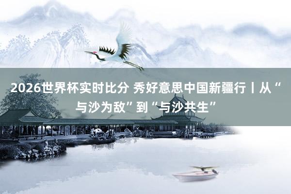2026世界杯实时比分 秀好意思中国新疆行丨从“与沙为敌”到“与沙共生”