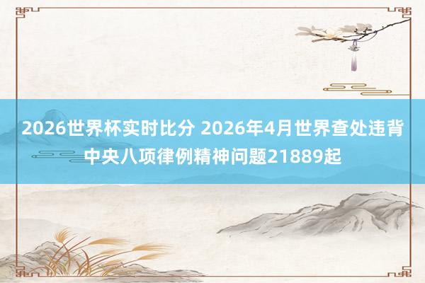 2026世界杯实时比分 2026年4月世界查处违背中央八项律例精神问题21889起