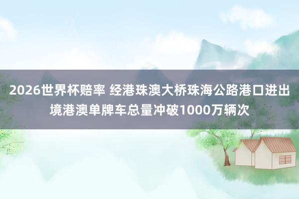 2026世界杯赔率 经港珠澳大桥珠海公路港口进出境港澳单牌车总量冲破1000万辆次