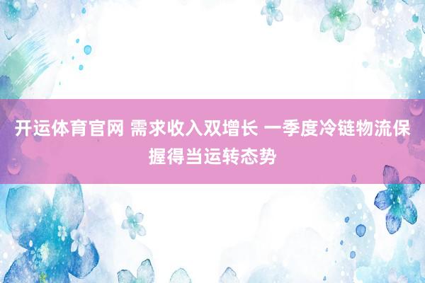开运体育官网 需求收入双增长 一季度冷链物流保握得当运转态势