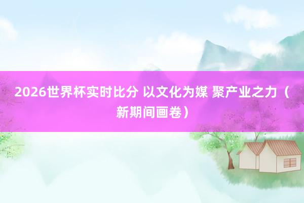 2026世界杯实时比分 以文化为媒 聚产业之力（新期间画卷）