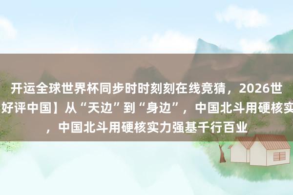 开运全球世界杯同步时时刻刻在线竞猜，2026世界杯文字直播 【好评中国】从“天边”到“身边”，中国北斗用硬核实力强基千行百业