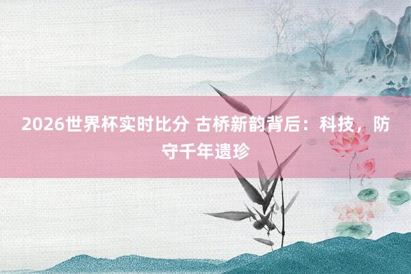 2026世界杯实时比分 古桥新韵背后：科技，防守千年遗珍