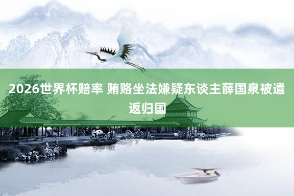 2026世界杯赔率 贿赂坐法嫌疑东谈主薛国泉被遣返归国