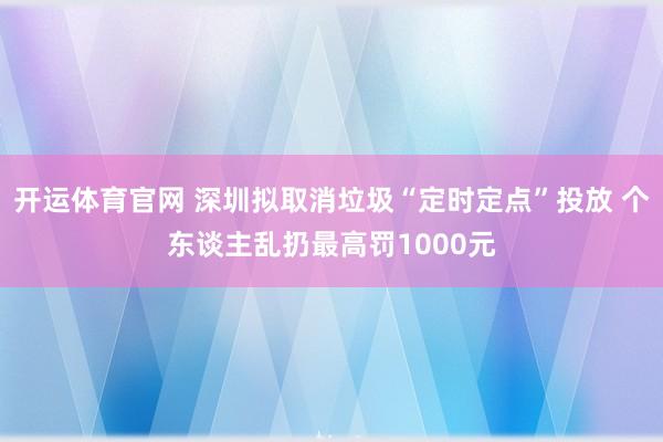 开运体育官网 深圳拟取消垃圾“定时定点”投放 个东谈主乱扔最高罚1000元