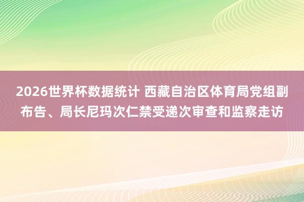 2026世界杯数据统计 西藏自治区体育局党组副布告、局长尼玛次仁禁受递次审查和监察走访