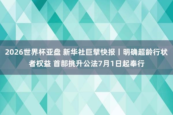 2026世界杯亚盘 新华社巨擘快报丨明确超龄行状者权益 首部挑升公法7月1日起奉行