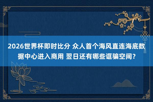 2026世界杯即时比分 众人首个海风直连海底数据中心进入商用 翌日还有哪些诓骗空间？