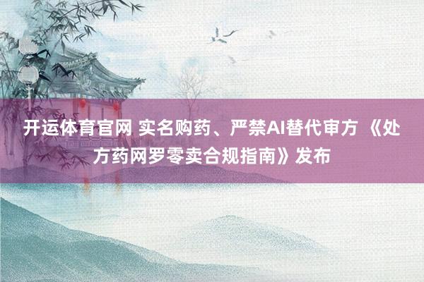 开运体育官网 实名购药、严禁AI替代审方 《处方药网罗零卖合规指南》发布