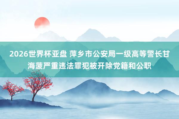 2026世界杯亚盘 萍乡市公安局一级高等警长甘海菠严重违法罪犯被开除党籍和公职