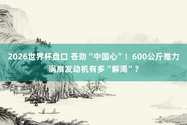 2026世界杯盘口 苍劲“中国心”！600公斤推力涡扇发动机有多“解渴”？