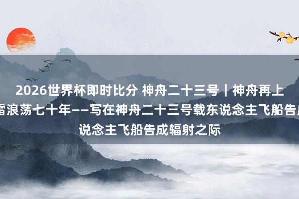 2026世界杯即时比分 神舟二十三号｜神舟再上九万里 风雷浪荡七十年——写在神舟二十三号载东说念主飞船告成辐射之际