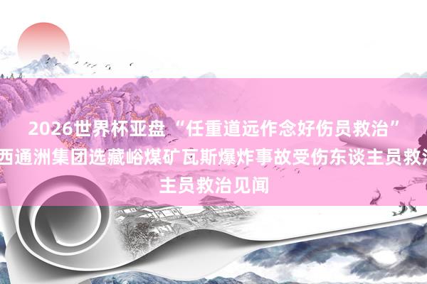 2026世界杯亚盘 “任重道远作念好伤员救治”——山西通洲集团选藏峪煤矿瓦斯爆炸事故受伤东谈主员救治见闻
