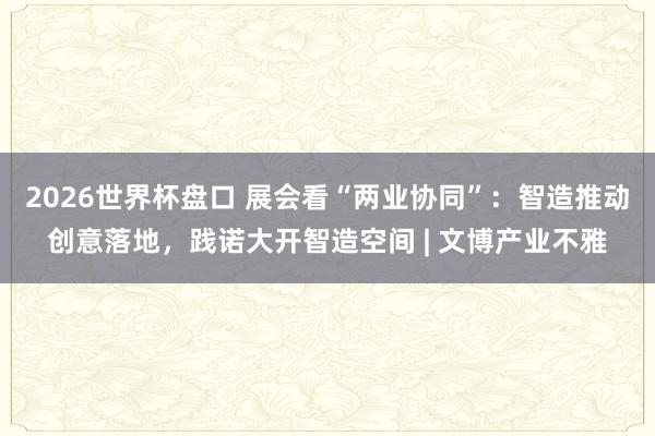 2026世界杯盘口 展会看“两业协同”：智造推动创意落地，践诺大开智造空间 | 文博产业不雅