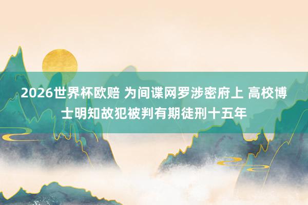 2026世界杯欧赔 为间谍网罗涉密府上 高校博士明知故犯被判有期徒刑十五年