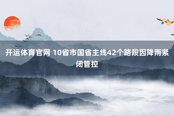 开运体育官网 10省市国省主线42个路段因降雨紧闭管控