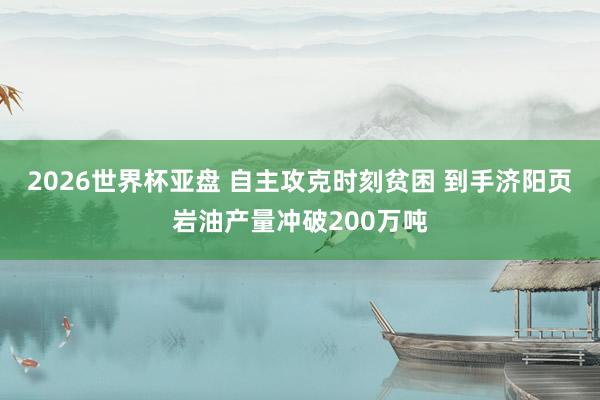 2026世界杯亚盘 自主攻克时刻贫困 到手济阳页岩油产量冲破200万吨