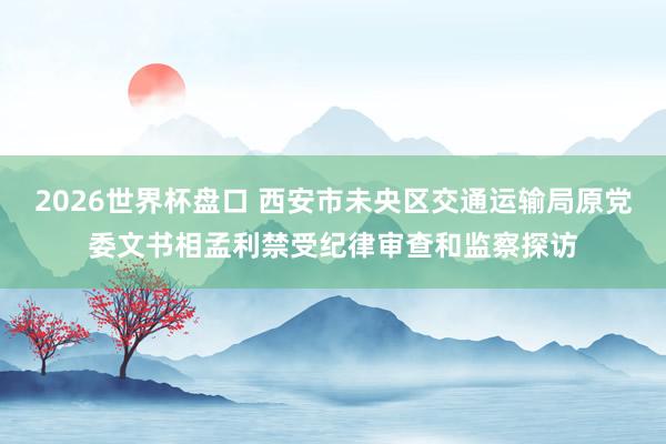 2026世界杯盘口 西安市未央区交通运输局原党委文书相孟利禁受纪律审查和监察探访