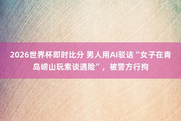 2026世界杯即时比分 男人用AI驳诘“女子在青岛崂山玩索谈遇险”，被警方行拘