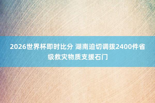 2026世界杯即时比分 湖南迫切调拨2400件省级救灾物质支援石门