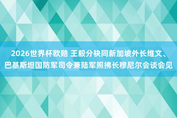 2026世界杯欧赔 王毅分袂同新加坡外长维文、巴基斯坦国防军司令兼陆军照拂长穆尼尔会谈会见