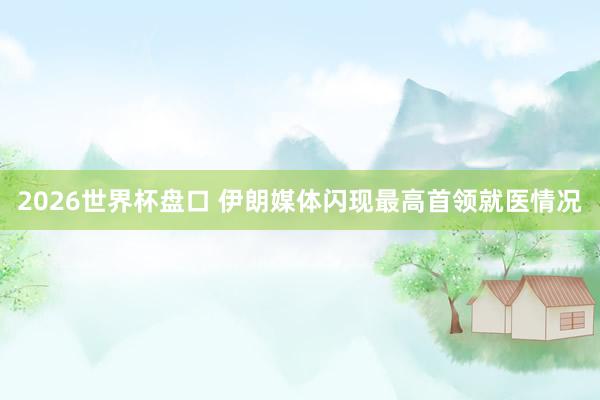 2026世界杯盘口 伊朗媒体闪现最高首领就医情况