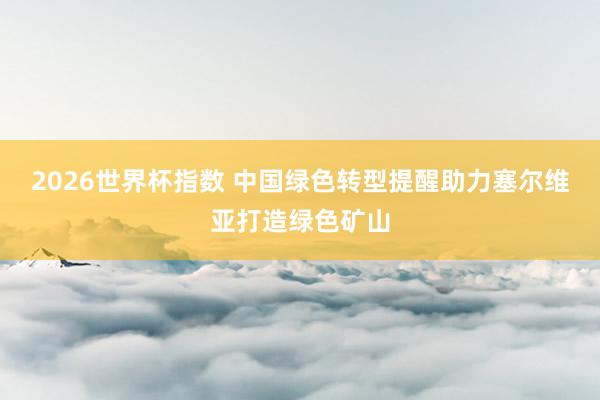 2026世界杯指数 中国绿色转型提醒助力塞尔维亚打造绿色矿山