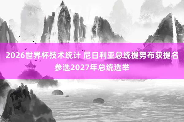 2026世界杯技术统计 尼日利亚总统提努布获提名参选2027年总统选举