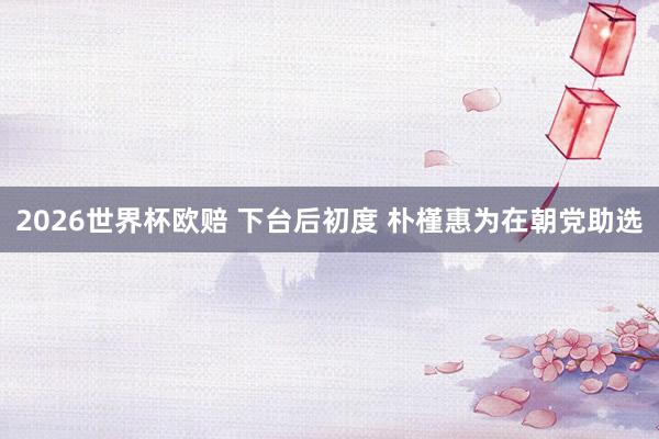 2026世界杯欧赔 下台后初度 朴槿惠为在朝党助选
