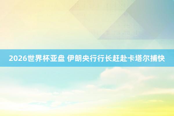 2026世界杯亚盘 伊朗央行行长赶赴卡塔尔捕快