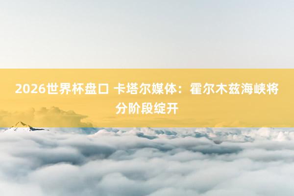 2026世界杯盘口 卡塔尔媒体：霍尔木兹海峡将分阶段绽开