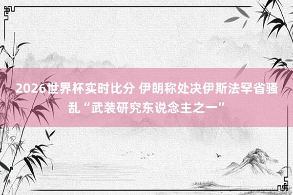 2026世界杯实时比分 伊朗称处决伊斯法罕省骚乱“武装研究东说念主之一”