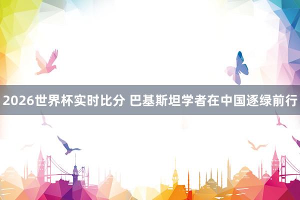 2026世界杯实时比分 巴基斯坦学者在中国逐绿前行