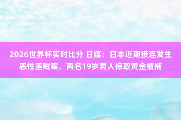2026世界杯实时比分 日媒：日本近期接连发生恶性匪贼案，两名19岁男人掠取黄金被捕