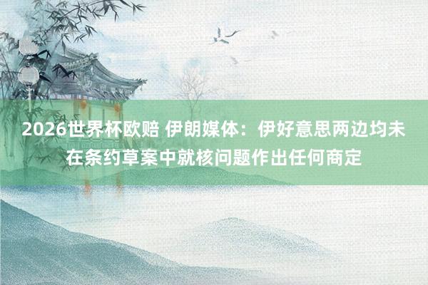 2026世界杯欧赔 伊朗媒体：伊好意思两边均未在条约草案中就核问题作出任何商定