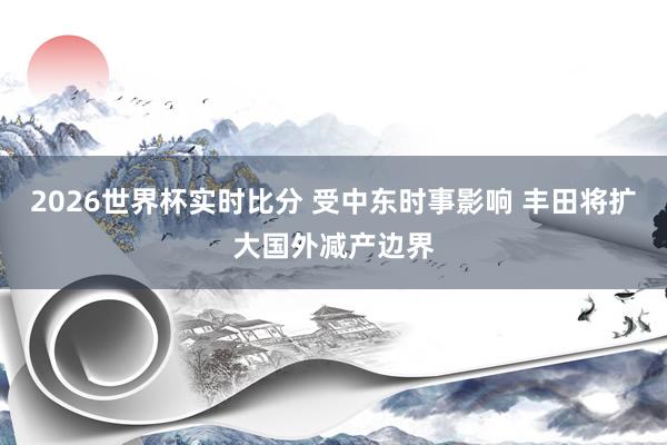 2026世界杯实时比分 受中东时事影响 丰田将扩大国外减产边界