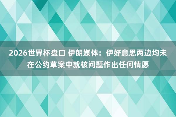 2026世界杯盘口 伊朗媒体：伊好意思两边均未在公约草案中就核问题作出任何情愿