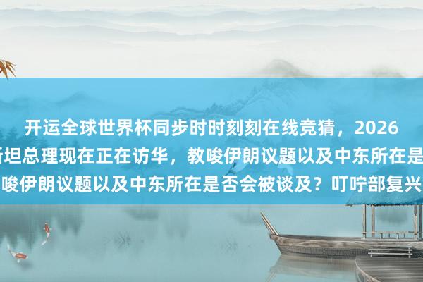 开运全球世界杯同步时时刻刻在线竞猜，2026世界杯文字直播 巴基斯坦总理现在正在访华，教唆伊朗议题以及中东所在是否会被谈及？叮咛部复兴