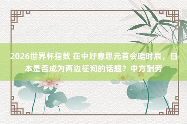 2026世界杯指数 在中好意思元首会晤时辰，日本是否成为两边征询的话题？中方酬劳